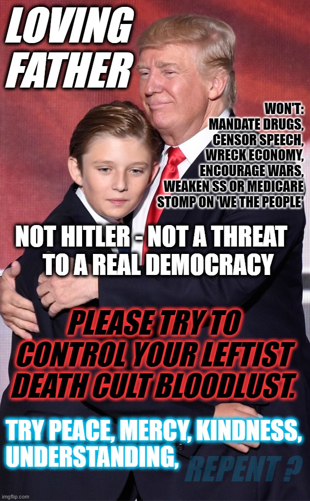 TRUMP = FATHER (Not Hitler) | LOVING
FATHER; WON'T:
MANDATE DRUGS,
CENSOR SPEECH,
WRECK ECONOMY,
ENCOURAGE WARS,
WEAKEN SS OR MEDICARE
STOMP ON 'WE THE PEOPLE'; NOT HITLER - NOT A THREAT; TO A REAL DEMOCRACY; PLEASE TRY TO CONTROL YOUR LEFTIST DEATH CULT BLOODLUST. TRY PEACE, MERCY, KINDNESS, UNDERSTANDING, REPENT ? | image tagged in trump father not hitler | made w/ Imgflip meme maker