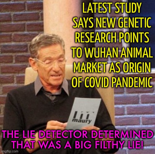 Latest Study Says New Genetic Research Points To Wuhan Animal Market As Origin Of Covid Pandemic | LATEST STUDY SAYS NEW GENETIC RESEARCH POINTS TO WUHAN ANIMAL MARKET AS ORIGIN OF COVID PANDEMIC; THE LIE DETECTOR DETERMINED THAT WAS A BIG FILTHY LIE! | image tagged in memes,maury lie detector,covid-19,breaking news,msm lies,china virus | made w/ Imgflip meme maker