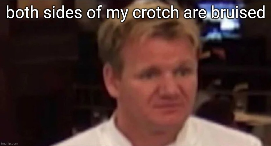 pain | both sides of my crotch are bruised | image tagged in disgusted gordon ramsay | made w/ Imgflip meme maker