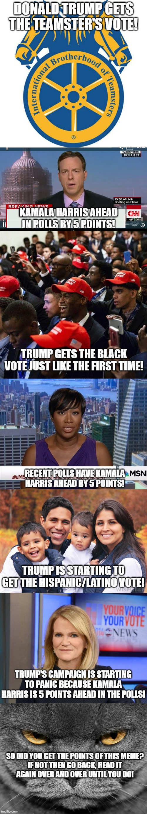 Interesting how MSM says Harris is X points ahead of Trump even though reality says otherwise. | DONALD TRUMP GETS THE TEAMSTER'S VOTE! KAMALA HARRIS AHEAD IN POLLS BY 5 POINTS! TRUMP GETS THE BLACK VOTE JUST LIKE THE FIRST TIME! RECENT POLLS HAVE KAMALA HARRIS AHEAD BY 5 POINTS! TRUMP IS STARTING TO GET THE HISPANIC/LATINO VOTE! TRUMP'S CAMPAIGN IS STARTING TO PANIC BECAUSE KAMALA HARRIS IS 5 POINTS AHEAD IN THE POLLS! SO DID YOU GET THE POINTS OF THIS MEME?

IF NOT THEN GO BACK, READ IT AGAIN OVER AND OVER UNTIL YOU DO! | image tagged in cnn breaking news template,black republicans,msnbc joy reid,martha raddatz,political meme | made w/ Imgflip meme maker