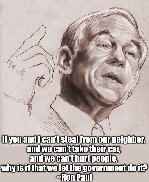 Ron paul was right | If you and I can’t steal from our neighbor, 
and we can’t take their car, 
and we can’t hurt people, 
why is it that we let the government do it?
~Ron Paul | made w/ Imgflip meme maker