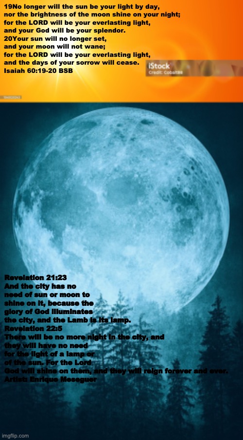 Future Glory | 19No longer will the sun be your light by day,
nor the brightness of the moon shine on your night;
for the LORD will be your everlasting light,
and your God will be your splendor.
20Your sun will no longer set,
and your moon will not wane;
for the LORD will be your everlasting light,
and the days of your sorrow will cease.
Isaiah 60:19-20 BSB; Revelation 21:23
And the city has no need of sun or moon to shine on it, because the glory of God illuminates the city, and the Lamb is its lamp.

Revelation 22:5
There will be no more night in the city, and they will have no need for the light of a lamp or of the sun. For the Lord God will shine on them, and they will reign forever and ever.

Artist: Enrique Meseguer | image tagged in hallelujah | made w/ Imgflip meme maker