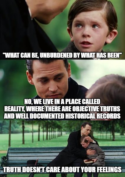 Finding Neverland | "WHAT CAN BE, UNBURDENED BY WHAT HAS BEEN"; NO, WE LIVE IN A PLACE CALLED REALITY, WHERE THERE ARE OBJECTIVE TRUTHS AND WELL DOCUMENTED HISTORICAL RECORDS; TRUTH DOESN'T CARE ABOUT YOUR FEELINGS | image tagged in memes,finding neverland | made w/ Imgflip meme maker