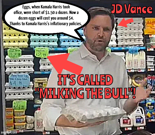 JDs barnyard tales are bull shit | JD Vance; Eggs, when Kamala Harris took office, were short of $1.50 a dozen. Now a dozen eggs will cost you around $4. Thanks to Kamala Harris's inflationary policies, IT'S CALLED "MILKING THE BULL"! | image tagged in jds barnyard tales are bull shit,eggeration,milking the bull,maga misreprsentaion,i need to have a long talk with that boy,idjit | made w/ Imgflip meme maker