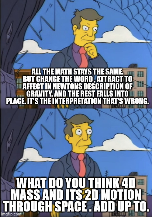 Seymour, could it be | ALL THE MATH STAYS THE SAME. BUT CHANGE THE WORD , ATTRACT TO AFFECT IN NEWTONS DESCRIPTION OF GRAVITY. AND THE REST FALLS INTO PLACE. IT'S THE INTERPRETATION THAT'S WRONG. WHAT DO YOU THINK 4D MASS AND ITS 2D MOTION THROUGH SPACE . ADD UP TO. | image tagged in seymour could it be | made w/ Imgflip meme maker