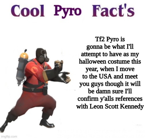 cooler pyro facts | Tf2 Pyro is gonna be what I'll attempt to have as my halloween costume this year, when I move to the USA and meet you guys though it will be damn sure I'll confirm y'alls references with Leon Scott Kennedy | image tagged in cooler pyro facts | made w/ Imgflip meme maker