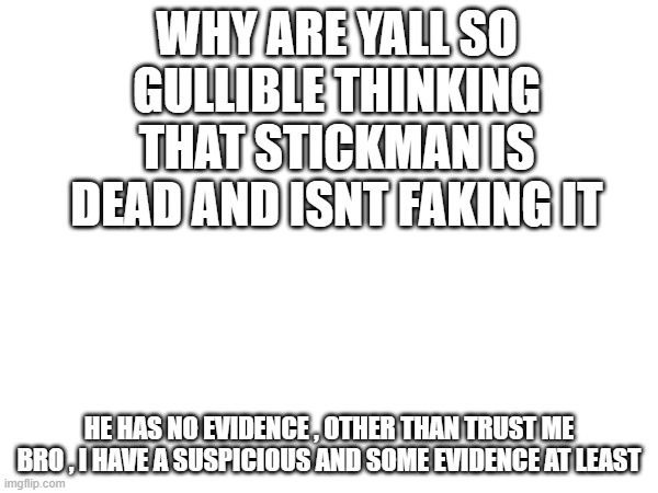 Dont be so gullible you know? | WHY ARE YALL SO GULLIBLE THINKING THAT STICKMAN IS DEAD AND ISNT FAKING IT; HE HAS NO EVIDENCE , OTHER THAN TRUST ME BRO , I HAVE A SUSPICIOUS AND SOME EVIDENCE AT LEAST | image tagged in why are you like this | made w/ Imgflip meme maker