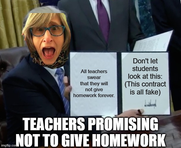 Teachers be like... 2 | All teachers swear that they will not give homework forever. Don't let students look at this: (This contract is all fake); TEACHERS PROMISING NOT TO GIVE HOMEWORK | image tagged in memes,trump bill signing | made w/ Imgflip meme maker