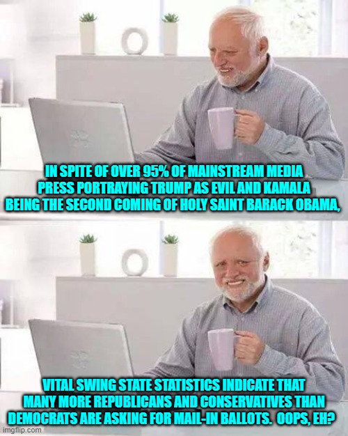 The leftist loyal MSM is finally hitting that wall when it comes to fooling ALL of the people. | IN SPITE OF OVER 95% OF MAINSTREAM MEDIA PRESS PORTRAYING TRUMP AS EVIL AND KAMALA BEING THE SECOND COMING OF HOLY SAINT BARACK OBAMA, VITAL SWING STATE STATISTICS INDICATE THAT MANY MORE REPUBLICANS AND CONSERVATIVES THAN DEMOCRATS ARE ASKING FOR MAIL-IN BALLOTS.  OOPS, EH? | image tagged in hide the pain harold | made w/ Imgflip meme maker
