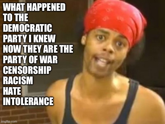 Democrats | WHAT HAPPENED 
TO THE
DEMOCRATIC 
PARTY I KNEW
NOW THEY ARE THE
PARTY OF WAR
CENSORSHIP 
RACISM
HATE
INTOLERANCE | image tagged in memes,hide yo kids hide yo wife,funny memes,boardroom meeting suggestion | made w/ Imgflip meme maker