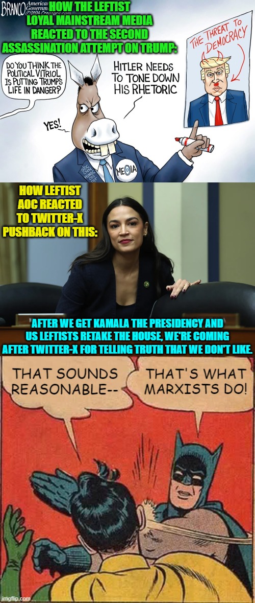 They are telling us up front what they intend to do.  Believe them. | HOW THE LEFTIST LOYAL MAINSTREAM MEDIA REACTED TO THE SECOND ASSASSINATION ATTEMPT ON TRUMP:; HOW LEFTIST AOC REACTED TO TWITTER-X PUSHBACK ON THIS:; AFTER WE GET KAMALA THE PRESIDENCY AND US LEFTISTS RETAKE THE HOUSE, WE'RE COMING AFTER TWITTER-X FOR TELLING TRUTH THAT WE DON'T LIKE. | image tagged in yep | made w/ Imgflip meme maker