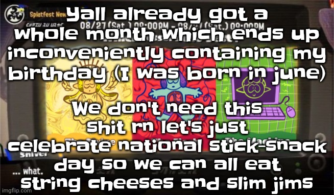 Like bro YALL ALR GOT A MONTH | Yall already got a whole month which ends up inconveniently containing my birthday (I was born in june); We don't need this shit rn let's just celebrate national stick-snack day so we can all eat string cheeses and slim jims | image tagged in which vessel is the best | made w/ Imgflip meme maker