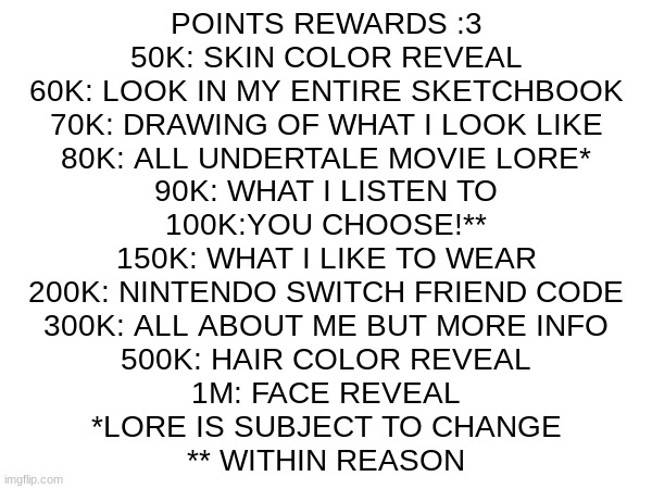 YAAAAAAAAAAAAAAAAAAAAAAAAAAAA | POINTS REWARDS :3

50K: SKIN COLOR REVEAL
60K: LOOK IN MY ENTIRE SKETCHBOOK
70K: DRAWING OF WHAT I LOOK LIKE
80K: ALL UNDERTALE MOVIE LORE*
90K: WHAT I LISTEN TO
100K:YOU CHOOSE!**
150K: WHAT I LIKE TO WEAR
200K: NINTENDO SWITCH FRIEND CODE
300K: ALL ABOUT ME BUT MORE INFO
500K: HAIR COLOR REVEAL
1M: FACE REVEAL
*LORE IS SUBJECT TO CHANGE
** WITHIN REASON | image tagged in points | made w/ Imgflip meme maker