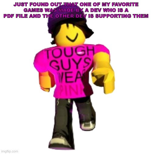 Long before time had a name, the First Spinjitzu Master created Ninjago using four elemental weapons. But when he passed, a dark | JUST FOUND OUT THAT ONE OF MY FAVORITE GAMES WAS MADE BY A DEV WHO IS A PDF FILE AND THE OTHER DEV IS SUPPORTING THEM | image tagged in tough guys wear pink | made w/ Imgflip meme maker