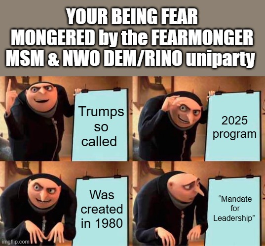 FEAR mongering & propoganda is the UNIparty NWO game.44 years old STICK Trumps name on & you got FEARMONGERING | YOUR BEING FEAR MONGERED by the FEARMONGER MSM & NWO DEM/RINO uniparty; Trumps so called; 2025 program; Was created in 1980; “Mandate for Leadership” | image tagged in memes,gru's plan | made w/ Imgflip meme maker