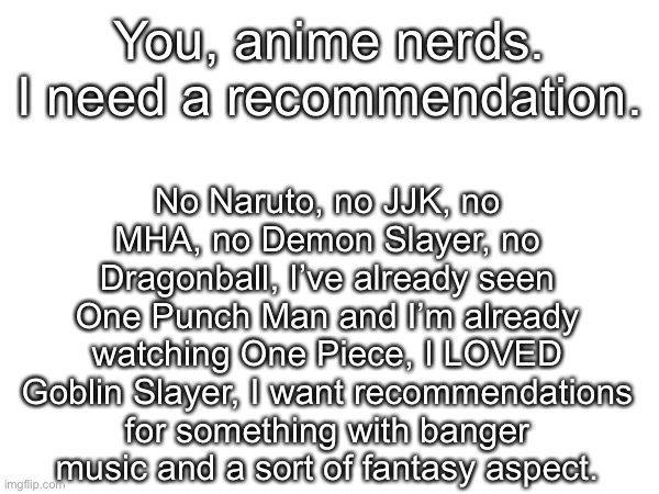 You, anime nerds. I need a recommendation. No Naruto, no JJK, no MHA, no Demon Slayer, no Dragonball, I’ve already seen One Punch Man and I’m already watching One Piece, I LOVED Goblin Slayer, I want recommendations for something with banger music and a sort of fantasy aspect. | made w/ Imgflip meme maker
