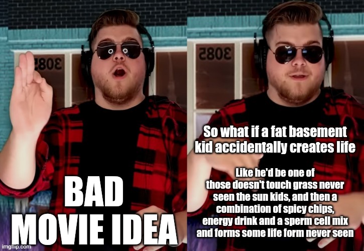 ㅤ | BAD MOVIE IDEA; So what if a fat basement kid accidentally creates life; Like he'd be one of those doesn't touch grass never seen the sun kids, and then a combination of spicy chips, energy drink and a sperm cell mix and forms some life form never seen | image tagged in bad x idea | made w/ Imgflip meme maker