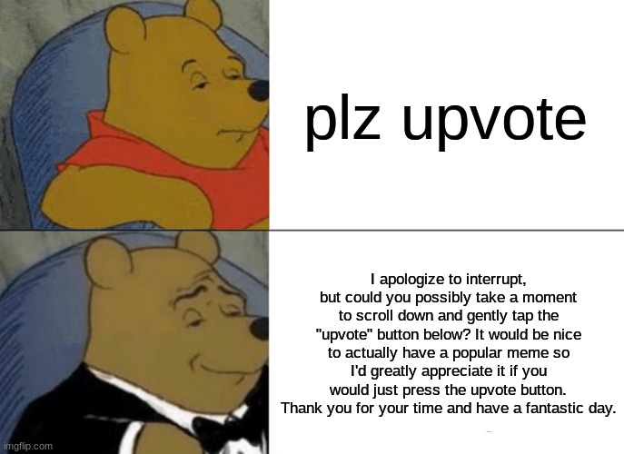 Tuxedo Winnie The Pooh Meme | plz upvote; I apologize to interrupt, but could you possibly take a moment to scroll down and gently tap the "upvote" button below? It would be nice to actually have a popular meme so I'd greatly appreciate it if you would just press the upvote button. Thank you for your time and have a fantastic day. | image tagged in memes,tuxedo winnie the pooh,upvote begging,upvote beggars,winnie the pooh,fancy pooh | made w/ Imgflip meme maker