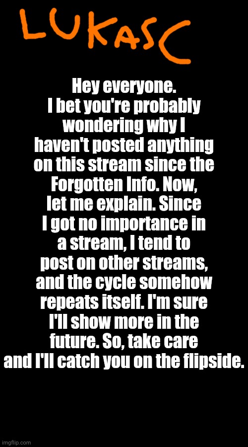 Something I Have to Tell You | Hey everyone. I bet you're probably wondering why I haven't posted anything on this stream since the Forgotten Info. Now, let me explain. Since I got no importance in a stream, I tend to post on other streams, and the cycle somehow repeats itself. I'm sure I'll show more in the future. So, take care and I'll catch you on the flipside. | image tagged in no tags | made w/ Imgflip meme maker