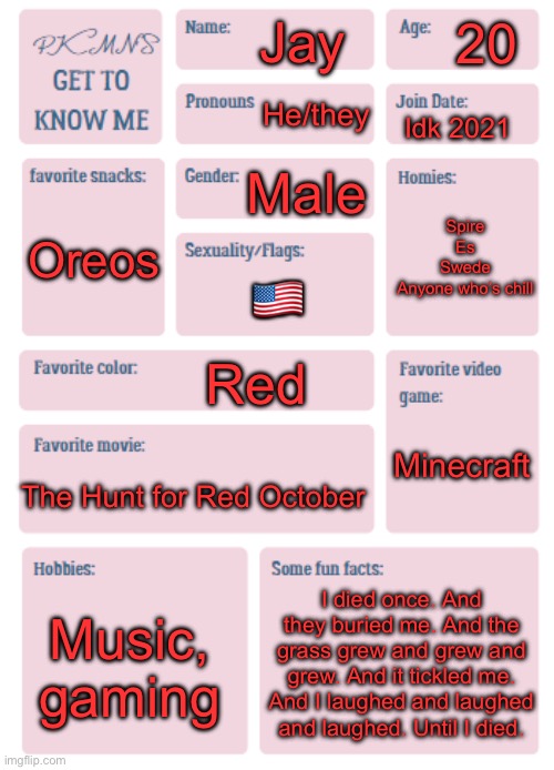 Dumb shi | 20; Jay; He/they; Idk 2021; Male; Spire
Es
Swede
Anyone who’s chill; Oreos; 🇺🇸; Red; Minecraft; The Hunt for Red October; I died once. And they buried me. And the grass grew and grew and grew. And it tickled me. And I laughed and laughed and laughed. Until I died. Music, gaming | image tagged in pkmn's get to know me | made w/ Imgflip meme maker