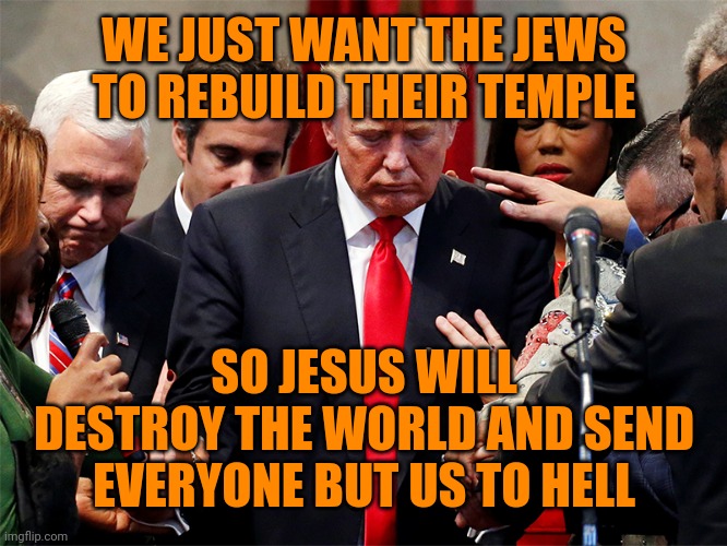 trump and Evangelical Preachers | WE JUST WANT THE JEWS TO REBUILD THEIR TEMPLE SO JESUS WILL DESTROY THE WORLD AND SEND EVERYONE BUT US TO HELL | image tagged in trump and evangelical preachers | made w/ Imgflip meme maker