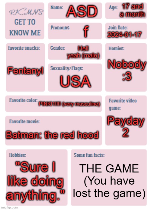 PKMN's Get to Know Me | 17 and a month; ASD; f; 2024-01-17; Hell yeah (male); Nobody :3; Fentanyl; USA; PINK!1!!!! (very masculine); Payday 2; Batman: the red hood; "Sure I like doing anything."; THE GAME
(You have lost the game) | image tagged in get,to,know,me,x3 | made w/ Imgflip meme maker