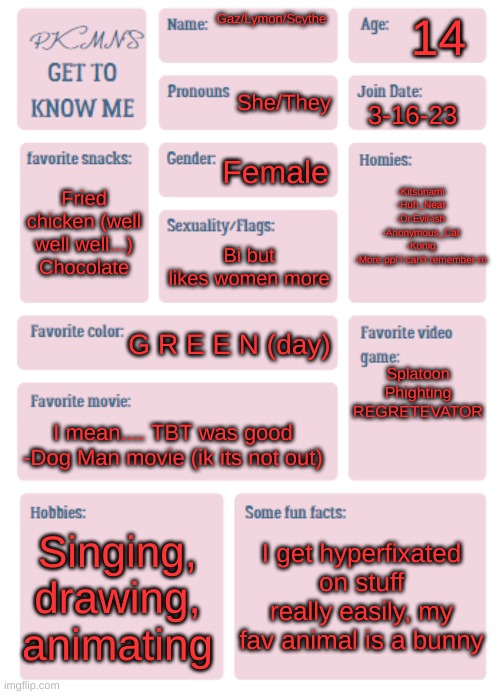 I love having multiple names | 14; Gaz/Lymon/Scythe; She/They; 3-16-23; -Kitsunami
-Huh_Neat
-Dr.Evil-ish
-Anonymous_Cat
-Konig
-More ppl I can't remember rn; Female; Fried chicken (well well well...)
Chocolate; Bi but likes women more; Splatoon
Phighting
REGRETEVATOR; G R E E N (day); I mean.... TBT was good
-Dog Man movie (ik its not out); Singing, drawing, animating; I get hyperfixated on stuff really easily, my fav animal is a bunny | image tagged in pkmn's get to know me | made w/ Imgflip meme maker