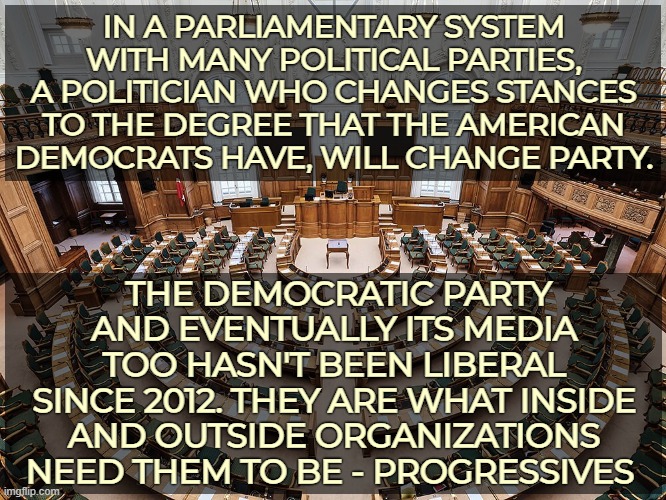 Media narrative is government run. The U.S is on a 57th place on the 2024 freedom of press index | IN A PARLIAMENTARY SYSTEM WITH MANY POLITICAL PARTIES, A POLITICIAN WHO CHANGES STANCES TO THE DEGREE THAT THE AMERICAN DEMOCRATS HAVE, WILL CHANGE PARTY. THE DEMOCRATIC PARTY AND EVENTUALLY ITS MEDIA TOO HASN'T BEEN LIBERAL SINCE 2012. THEY ARE WHAT INSIDE AND OUTSIDE ORGANIZATIONS NEED THEM TO BE - PROGRESSIVES | image tagged in democratic party,progressives,parliament,american politics | made w/ Imgflip meme maker