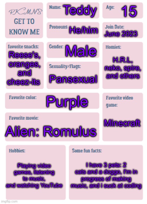 Did this cause i bored, you can ask me anything if u want | 15; Teddy; He/him; June 2023; Male; H.R.L, neko, spire, and others; Reese's, oranges, and cheez-its; Pansexual; Purple; Minecraft; Alien: Romulus; Playing video games, listening to music, and watching YouTube; I have 3 pets: 2 cats and a doggo, I'm in progress of making music, and i suck at coding | image tagged in pkmn's get to know me | made w/ Imgflip meme maker