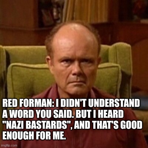 Red Forman | RED FORMAN: I DIDN'T UNDERSTAND 
A WORD YOU SAID. BUT I HEARD 
"NAZI BASTARDS", AND THAT'S GOOD 
ENOUGH FOR ME. | image tagged in red forman | made w/ Imgflip meme maker