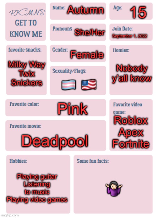 im bored and everyone else is doing it, so… | 15; Autumn; She/Her; September 1, 2022; Female; Nobody y’all know; Milky Way
Twix
Snickers; 🏳️‍⚧️ 🇺🇸; Pink; Roblox
Apex
Fortnite; Deadpool; Playing guitar
Listening to music
Playing video games; 🤷🏻‍♀️ | image tagged in pkmn's get to know me | made w/ Imgflip meme maker