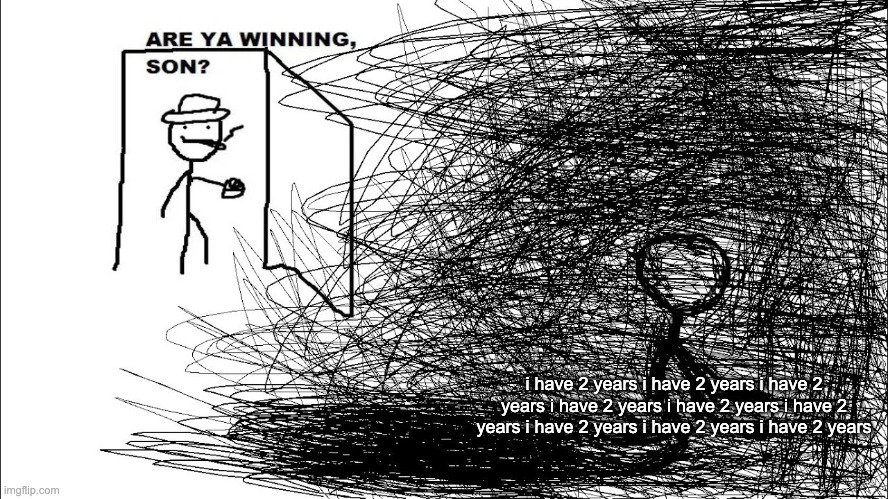 i have 2 years i have 2 years i have 2 years i have 2 years i have 2 years i have 2 years i have 2 years i have 2 years i have 2 | i have 2 years i have 2 years i have 2 years i have 2 years i have 2 years i have 2 years i have 2 years i have 2 years i have 2 years | image tagged in are ya winning son depressed version | made w/ Imgflip meme maker