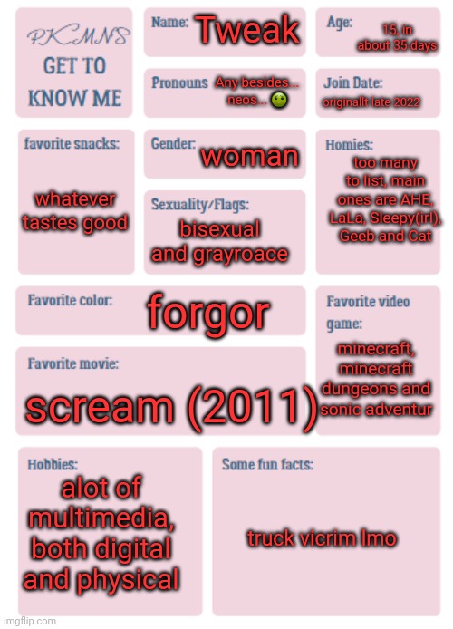 PKMN's Get to Know Me | 15, in about 35 days; Tweak; Any besides... neos... 🤢; originallt late 2022; woman; too many to list, main ones are AHE, LaLa, Sleepy(irl), Geeb and Cat; whatever tastes good; bisexual and grayroace; forgor; minecraft, minecraft dungeons and sonic adventur; scream (2011); alot of multimedia, both digital and physical; truck vicrim lmo | image tagged in pkmn's get to know me | made w/ Imgflip meme maker