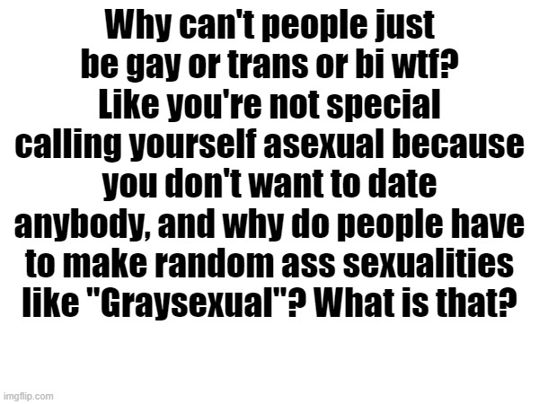 Why can't people just be gay or trans or bi wtf? Like you're not special calling yourself asexual because you don't want to date anybody, and why do people have to make random ass sexualities like "Graysexual"? What is that? | made w/ Imgflip meme maker