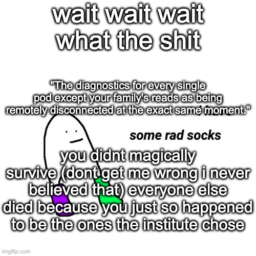 i have played this game through 3 times how the fUCK HAVE I NEVER READ THIS | wait wait wait what the shit; "The diagnostics for every single pod except your family's reads as being remotely disconnected at the exact same moment."; you didnt magically survive (dont get me wrong i never believed that) everyone else died because you just so happened to be the ones the institute chose | image tagged in rad socks but your life isnt falling apart | made w/ Imgflip meme maker