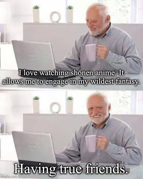 Hide the Pain Harold Meme | I love watching shonen anime. It allows me to engage in my wildest fantasy. Having true friends. | image tagged in memes,hide the pain harold,anime,manga | made w/ Imgflip meme maker