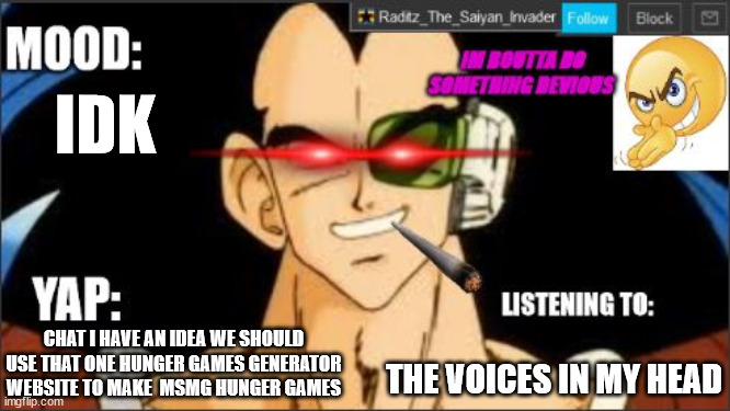 raditz temp DEVIOUS | IDK; THE VOICES IN MY HEAD; CHAT I HAVE AN IDEA WE SHOULD USE THAT ONE HUNGER GAMES GENERATOR WEBSITE TO MAKE  MSMG HUNGER GAMES | image tagged in raditz temp devious | made w/ Imgflip meme maker