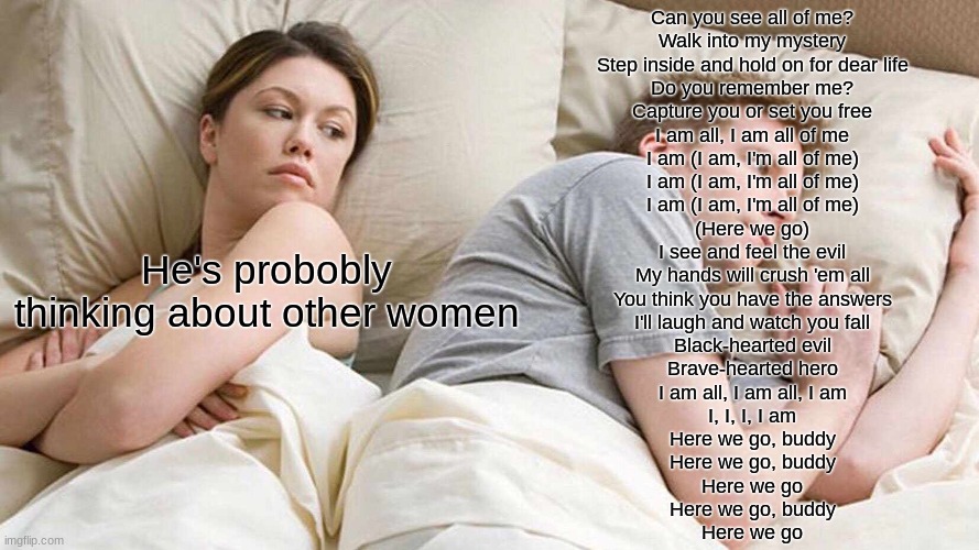 *I AM ALL OF ME INTENSIFIES* | Can you see all of me?
Walk into my mystery
Step inside and hold on for dear life
Do you remember me?
Capture you or set you free
I am all, I am all of me
I am (I am, I'm all of me)
I am (I am, I'm all of me)
I am (I am, I'm all of me)
(Here we go)
I see and feel the evil
My hands will crush 'em all
You think you have the answers
I'll laugh and watch you fall
Black-hearted evil
Brave-hearted hero
I am all, I am all, I am
I, I, I, I am
Here we go, buddy
Here we go, buddy
Here we go
Here we go, buddy
Here we go; He's probobly thinking about other women | image tagged in memes,i bet he's thinking about other women | made w/ Imgflip meme maker