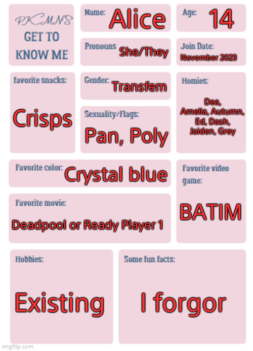 PKMN's Get to Know Me | 14; Alice; She/They; November 2023; Transfem; Dea, Amelia, Autumn, Ed, Dash, Jaiden, Grey; Crisps; Pan, Poly; Crystal blue; BATIM; Deadpool or Ready Player 1; Existing; I forgor | image tagged in pkmn's get to know me | made w/ Imgflip meme maker