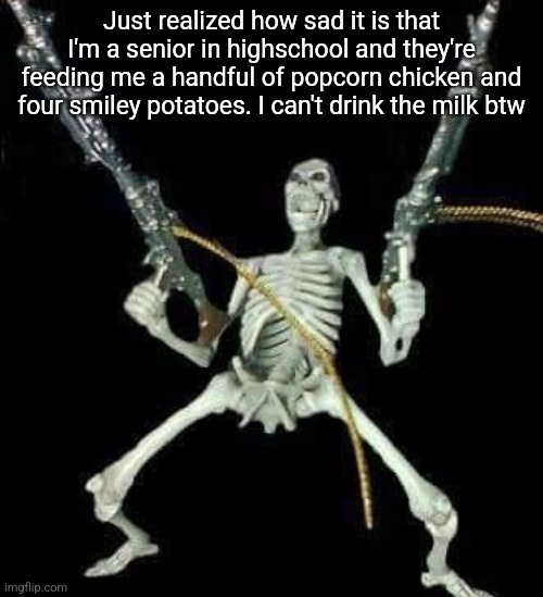 skeleton with guns meme | Just realized how sad it is that I'm a senior in highschool and they're feeding me a handful of popcorn chicken and four smiley potatoes. I can't drink the milk btw | image tagged in skeleton with guns meme | made w/ Imgflip meme maker