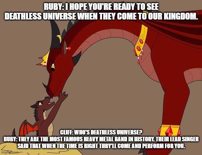 ruby just loves cliff. she even asks Altiar Kronosaki for a favour | RUBY: I HOPE YOU'RE READY TO SEE DEATHLESS UNIVERSE WHEN THEY COME TO OUR KINGDOM. CLIFF: WHO'S DEATHLESS UNIVERSE?
RUBY: THEY ARE THE MOST FAMOUS HEAVY METAL BAND IN HISTORY. THEIR LEAD SINGER SAID THAT WHEN THE TIME IS RIGHT THRY'LL COME AND PERFORM FOR YOU. | image tagged in wof | made w/ Imgflip meme maker