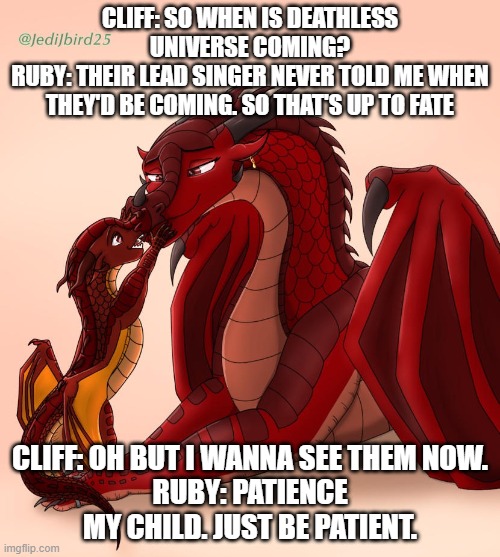 cliff is getting restless | CLIFF: SO WHEN IS DEATHLESS UNIVERSE COMING?
RUBY: THEIR LEAD SINGER NEVER TOLD ME WHEN THEY'D BE COMING. SO THAT'S UP TO FATE; CLIFF: OH BUT I WANNA SEE THEM NOW.
RUBY: PATIENCE MY CHILD. JUST BE PATIENT. | image tagged in wof | made w/ Imgflip meme maker