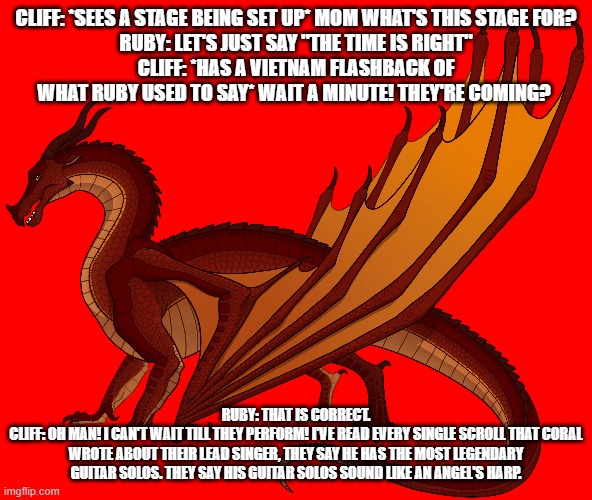 well it looks like the time finally came where cliff would have the time of his life | CLIFF: *SEES A STAGE BEING SET UP* MOM WHAT'S THIS STAGE FOR?
RUBY: LET'S JUST SAY "THE TIME IS RIGHT"
CLIFF: *HAS A VIETNAM FLASHBACK OF WHAT RUBY USED TO SAY* WAIT A MINUTE! THEY'RE COMING? RUBY: THAT IS CORRECT.
CLIFF: OH MAN! I CAN'T WAIT TILL THEY PERFORM! I'VE READ EVERY SINGLE SCROLL THAT CORAL WROTE ABOUT THEIR LEAD SINGER, THEY SAY HE HAS THE MOST LEGENDARY GUITAR SOLOS. THEY SAY HIS GUITAR SOLOS SOUND LIKE AN ANGEL'S HARP. | image tagged in wof | made w/ Imgflip meme maker