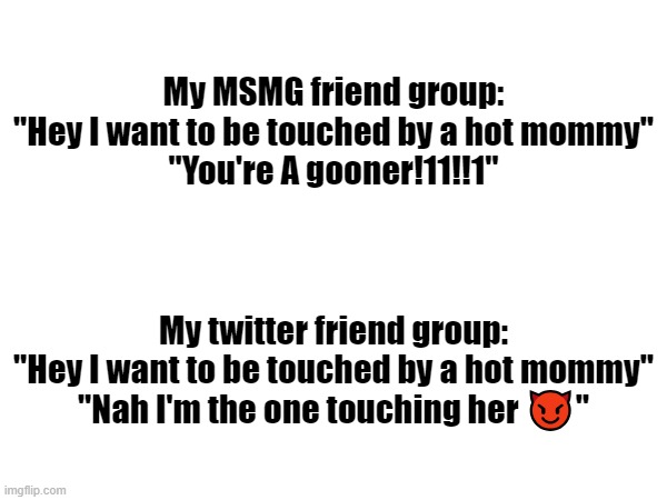 My MSMG friend group:
"Hey I want to be touched by a hot mommy"
"You're A gooner!11!!1"; My twitter friend group:
"Hey I want to be touched by a hot mommy"
"Nah I'm the one touching her 😈" | made w/ Imgflip meme maker