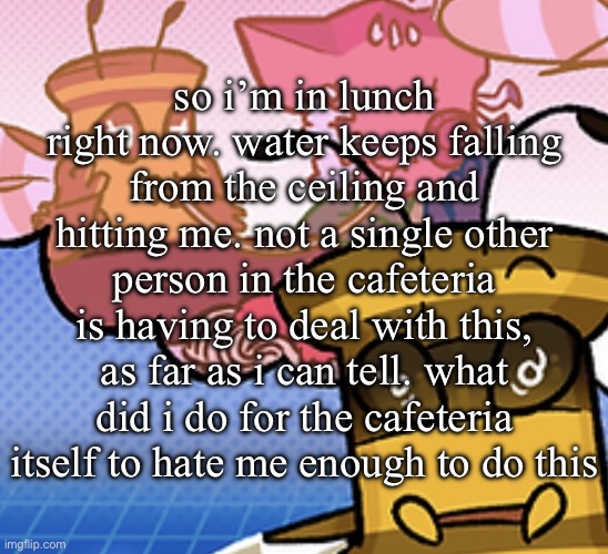 pish n force all eatin pagheti | so i’m in lunch right now. water keeps falling from the ceiling and hitting me. not a single other person in the cafeteria is having to deal with this, as far as i can tell. what did i do for the cafeteria itself to hate me enough to do this | image tagged in pish n force all eatin pagheti | made w/ Imgflip meme maker