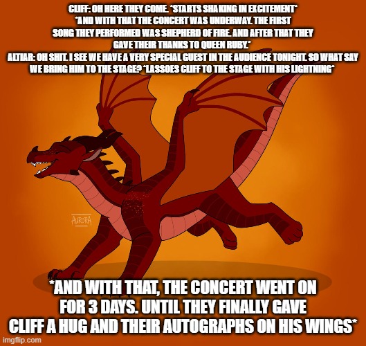 cliffs moment of excitement | CLIFF: OH HERE THEY COME. *STARTS SHAKING IN EXCITEMENT*
*AND WITH THAT THE CONCERT WAS UNDERWAY. THE FIRST SONG THEY PERFORMED WAS SHEPHERD OF FIRE. AND AFTER THAT THEY GAVE THEIR THANKS TO QUEEN RUBY.* 
ALTIAR: OH SHIT. I SEE WE HAVE A VERY SPECIAL GUEST IN THE AUDIENCE TONIGHT. SO WHAT SAY WE BRING HIM TO THE STAGE? *LASSOES CLIFF TO THE STAGE WITH HIS LIGHTNING*; *AND WITH THAT, THE CONCERT WENT ON FOR 3 DAYS. UNTIL THEY FINALLY GAVE CLIFF A HUG AND THEIR AUTOGRAPHS ON HIS WINGS* | image tagged in wof | made w/ Imgflip meme maker