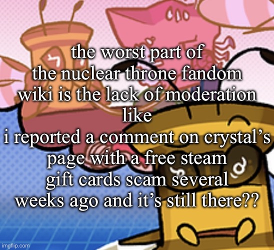 pish n force all eatin pagheti | the worst part of the nuclear throne fandom wiki is the lack of moderation
like
i reported a comment on crystal’s page with a free steam gift cards scam several weeks ago and it’s still there?? | image tagged in pish n force all eatin pagheti | made w/ Imgflip meme maker