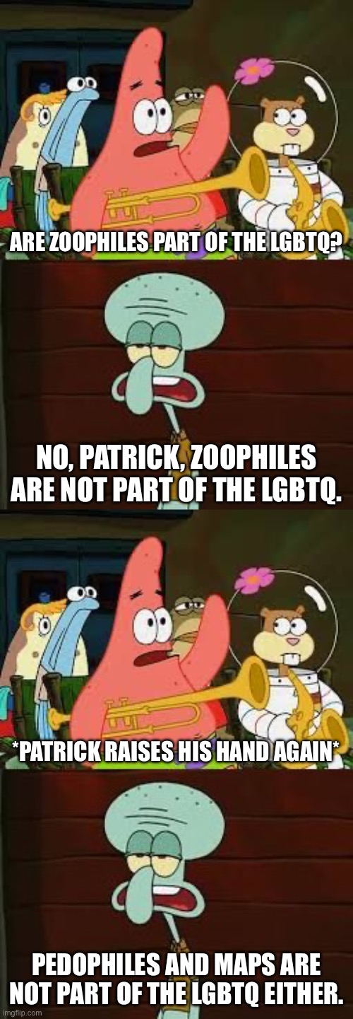 Zoophiles and Pedophiles are NOT part of the LGBTQ | ARE ZOOPHILES PART OF THE LGBTQ? NO, PATRICK, ZOOPHILES ARE NOT PART OF THE LGBTQ. *PATRICK RAISES HIS HAND AGAIN*; PEDOPHILES AND MAPS ARE NOT PART OF THE LGBTQ EITHER. | image tagged in is mayonnaise an instrument,patrick star,squidward,spongebob squarepants,spongebob,lgbtq | made w/ Imgflip meme maker