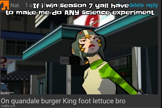 Yall could even make me cook meth for all I care | If i win season 7 yall have to make me do ANY science experiment | image tagged in on quandale burger king foot lettuce bro | made w/ Imgflip meme maker