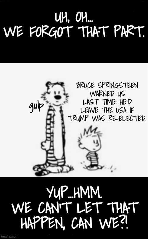 No!!!!!! | UH, OH...
WE FORGOT THAT PART. BRUCE SPRINGSTEEN
WARNED US LAST TIME: HE'D LEAVE THE USA IF TRUMP WAS RE-ELECTED. gulp; YUP...HMM.
WE CAN'T LET THAT HAPPEN, CAN WE?! | image tagged in something to think about,trump rally,bruce springsteen,dnc,msnbc,kamala harris | made w/ Imgflip meme maker